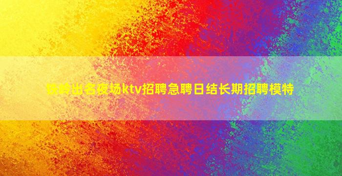 铁岭出名夜场ktv招聘急聘日结长期招聘模特